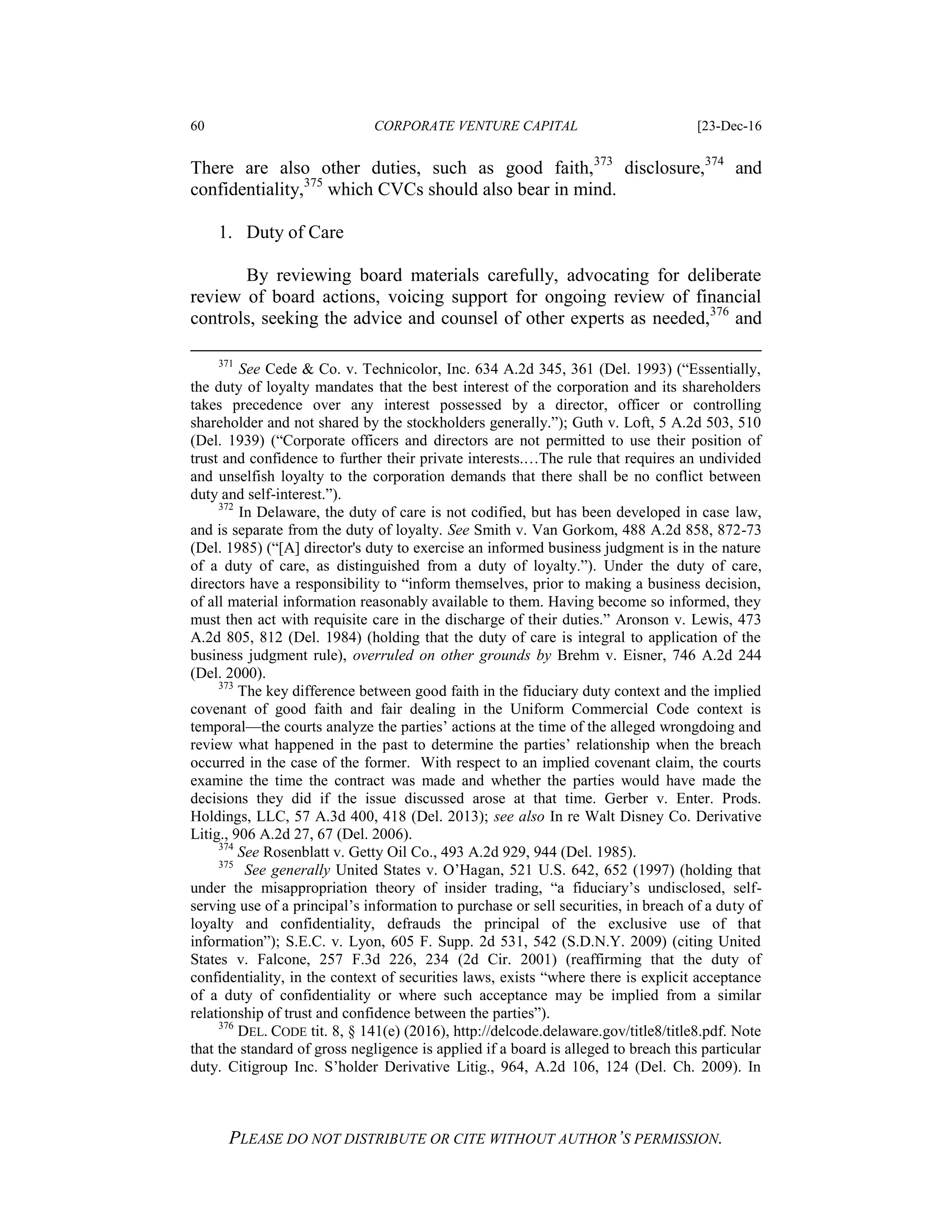 60 CORPORATE VENTURE CAPITAL [23-Dec-16
PLEASE DO NOT DISTRIBUTE OR CITE WITHOUT AUTHOR’S PERMISSION.
There are also other duties, such as good faith,373
disclosure,374
and
confidentiality,375
which CVCs should also bear in mind.
1. Duty of Care
By reviewing board materials carefully, advocating for deliberate
review of board actions, voicing support for ongoing review of financial
controls, seeking the advice and counsel of other experts as needed,376
and
371
See Cede & Co. v. Technicolor, Inc. 634 A.2d 345, 361 (Del. 1993) (“Essentially,
the duty of loyalty mandates that the best interest of the corporation and its shareholders
takes precedence over any interest possessed by a director, officer or controlling
shareholder and not shared by the stockholders generally.”); Guth v. Loft, 5 A.2d 503, 510
(Del. 1939) (“Corporate officers and directors are not permitted to use their position of
trust and confidence to further their private interests.…The rule that requires an undivided
and unselfish loyalty to the corporation demands that there shall be no conflict between
duty and self-interest.”).
372
In Delaware, the duty of care is not codified, but has been developed in case law,
and is separate from the duty of loyalty. See Smith v. Van Gorkom, 488 A.2d 858, 872-73
(Del. 1985) (“[A] director's duty to exercise an informed business judgment is in the nature
of a duty of care, as distinguished from a duty of loyalty.”). Under the duty of care,
directors have a responsibility to “inform themselves, prior to making a business decision,
of all material information reasonably available to them. Having become so informed, they
must then act with requisite care in the discharge of their duties.” Aronson v. Lewis, 473
A.2d 805, 812 (Del. 1984) (holding that the duty of care is integral to application of the
business judgment rule), overruled on other grounds by Brehm v. Eisner, 746 A.2d 244
(Del. 2000).
373
The key difference between good faith in the fiduciary duty context and the implied
covenant of good faith and fair dealing in the Uniform Commercial Code context is
temporal—the courts analyze the parties’ actions at the time of the alleged wrongdoing and
review what happened in the past to determine the parties’ relationship when the breach
occurred in the case of the former. With respect to an implied covenant claim, the courts
examine the time the contract was made and whether the parties would have made the
decisions they did if the issue discussed arose at that time. Gerber v. Enter. Prods.
Holdings, LLC, 57 A.3d 400, 418 (Del. 2013); see also In re Walt Disney Co. Derivative
Litig., 906 A.2d 27, 67 (Del. 2006).
374
See Rosenblatt v. Getty Oil Co., 493 A.2d 929, 944 (Del. 1985).
375
See generally United States v. O’Hagan, 521 U.S. 642, 652 (1997) (holding that
under the misappropriation theory of insider trading, “a fiduciary’s undisclosed, self-
serving use of a principal’s information to purchase or sell securities, in breach of a duty of
loyalty and confidentiality, defrauds the principal of the exclusive use of that
information”); S.E.C. v. Lyon, 605 F. Supp. 2d 531, 542 (S.D.N.Y. 2009) (citing United
States v. Falcone, 257 F.3d 226, 234 (2d Cir. 2001) (reaffirming that the duty of
confidentiality, in the context of securities laws, exists “where there is explicit acceptance
of a duty of confidentiality or where such acceptance may be implied from a similar
relationship of trust and confidence between the parties”).
376
DEL. CODE tit. 8, § 141(e) (2016), http://delcode.delaware.gov/title8/title8.pdf. Note
that the standard of gross negligence is applied if a board is alleged to breach this particular
duty. Citigroup Inc. S’holder Derivative Litig., 964, A.2d 106, 124 (Del. Ch. 2009). In
 