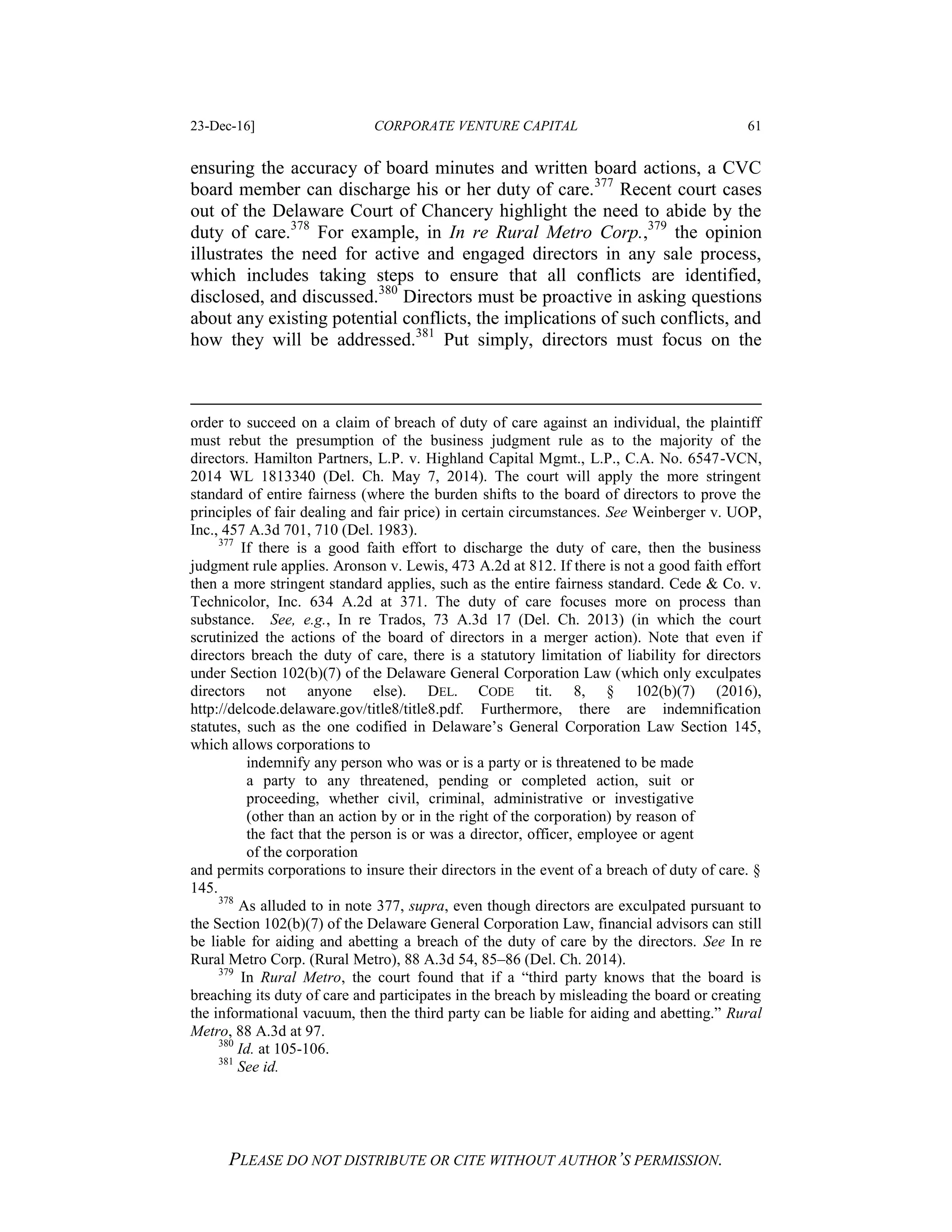 23-Dec-16] CORPORATE VENTURE CAPITAL 61
PLEASE DO NOT DISTRIBUTE OR CITE WITHOUT AUTHOR’S PERMISSION.
ensuring the accuracy of board minutes and written board actions, a CVC
board member can discharge his or her duty of care.377
Recent court cases
out of the Delaware Court of Chancery highlight the need to abide by the
duty of care.378
For example, in In re Rural Metro Corp.,379
the opinion
illustrates the need for active and engaged directors in any sale process,
which includes taking steps to ensure that all conflicts are identified,
disclosed, and discussed.380
Directors must be proactive in asking questions
about any existing potential conflicts, the implications of such conflicts, and
how they will be addressed.381
Put simply, directors must focus on the
order to succeed on a claim of breach of duty of care against an individual, the plaintiff
must rebut the presumption of the business judgment rule as to the majority of the
directors. Hamilton Partners, L.P. v. Highland Capital Mgmt., L.P., C.A. No. 6547-VCN,
2014 WL 1813340 (Del. Ch. May 7, 2014). The court will apply the more stringent
standard of entire fairness (where the burden shifts to the board of directors to prove the
principles of fair dealing and fair price) in certain circumstances. See Weinberger v. UOP,
Inc., 457 A.3d 701, 710 (Del. 1983).
377
If there is a good faith effort to discharge the duty of care, then the business
judgment rule applies. Aronson v. Lewis, 473 A.2d at 812. If there is not a good faith effort
then a more stringent standard applies, such as the entire fairness standard. Cede & Co. v.
Technicolor, Inc. 634 A.2d at 371. The duty of care focuses more on process than
substance. See, e.g., In re Trados, 73 A.3d 17 (Del. Ch. 2013) (in which the court
scrutinized the actions of the board of directors in a merger action). Note that even if
directors breach the duty of care, there is a statutory limitation of liability for directors
under Section 102(b)(7) of the Delaware General Corporation Law (which only exculpates
directors not anyone else). DEL. CODE tit. 8, § 102(b)(7) (2016),
http://delcode.delaware.gov/title8/title8.pdf. Furthermore, there are indemnification
statutes, such as the one codified in Delaware’s General Corporation Law Section 145,
which allows corporations to
indemnify any person who was or is a party or is threatened to be made
a party to any threatened, pending or completed action, suit or
proceeding, whether civil, criminal, administrative or investigative
(other than an action by or in the right of the corporation) by reason of
the fact that the person is or was a director, officer, employee or agent
of the corporation
and permits corporations to insure their directors in the event of a breach of duty of care. §
145.
378
As alluded to in note 377, supra, even though directors are exculpated pursuant to
the Section 102(b)(7) of the Delaware General Corporation Law, financial advisors can still
be liable for aiding and abetting a breach of the duty of care by the directors. See In re
Rural Metro Corp. (Rural Metro), 88 A.3d 54, 85–86 (Del. Ch. 2014).
379
In Rural Metro, the court found that if a “third party knows that the board is
breaching its duty of care and participates in the breach by misleading the board or creating
the informational vacuum, then the third party can be liable for aiding and abetting.” Rural
Metro, 88 A.3d at 97.
380
Id. at 105-106.
381
See id.
 