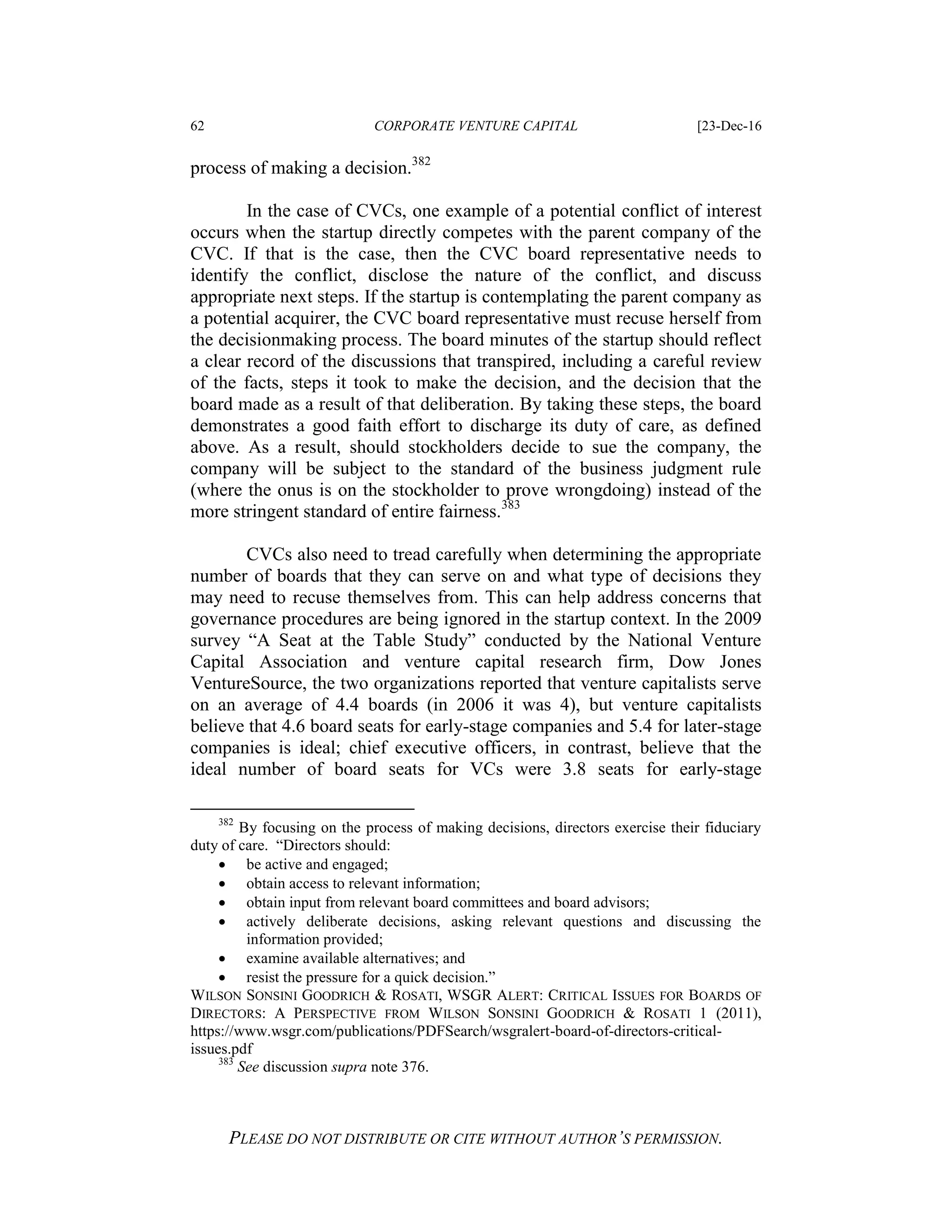 62 CORPORATE VENTURE CAPITAL [23-Dec-16
PLEASE DO NOT DISTRIBUTE OR CITE WITHOUT AUTHOR’S PERMISSION.
process of making a decision.382
In the case of CVCs, one example of a potential conflict of interest
occurs when the startup directly competes with the parent company of the
CVC. If that is the case, then the CVC board representative needs to
identify the conflict, disclose the nature of the conflict, and discuss
appropriate next steps. If the startup is contemplating the parent company as
a potential acquirer, the CVC board representative must recuse herself from
the decisionmaking process. The board minutes of the startup should reflect
a clear record of the discussions that transpired, including a careful review
of the facts, steps it took to make the decision, and the decision that the
board made as a result of that deliberation. By taking these steps, the board
demonstrates a good faith effort to discharge its duty of care, as defined
above. As a result, should stockholders decide to sue the company, the
company will be subject to the standard of the business judgment rule
(where the onus is on the stockholder to prove wrongdoing) instead of the
more stringent standard of entire fairness.383
CVCs also need to tread carefully when determining the appropriate
number of boards that they can serve on and what type of decisions they
may need to recuse themselves from. This can help address concerns that
governance procedures are being ignored in the startup context. In the 2009
survey “A Seat at the Table Study” conducted by the National Venture
Capital Association and venture capital research firm, Dow Jones
VentureSource, the two organizations reported that venture capitalists serve
on an average of 4.4 boards (in 2006 it was 4), but venture capitalists
believe that 4.6 board seats for early-stage companies and 5.4 for later-stage
companies is ideal; chief executive officers, in contrast, believe that the
ideal number of board seats for VCs were 3.8 seats for early-stage
382
By focusing on the process of making decisions, directors exercise their fiduciary
duty of care. “Directors should:
 be active and engaged;
 obtain access to relevant information;
 obtain input from relevant board committees and board advisors;
 actively deliberate decisions, asking relevant questions and discussing the
information provided;
 examine available alternatives; and
 resist the pressure for a quick decision.”
WILSON SONSINI GOODRICH & ROSATI, WSGR ALERT: CRITICAL ISSUES FOR BOARDS OF
DIRECTORS: A PERSPECTIVE FROM WILSON SONSINI GOODRICH & ROSATI 1 (2011),
https://www.wsgr.com/publications/PDFSearch/wsgralert-board-of-directors-critical-
issues.pdf
383
See discussion supra note 376.
 