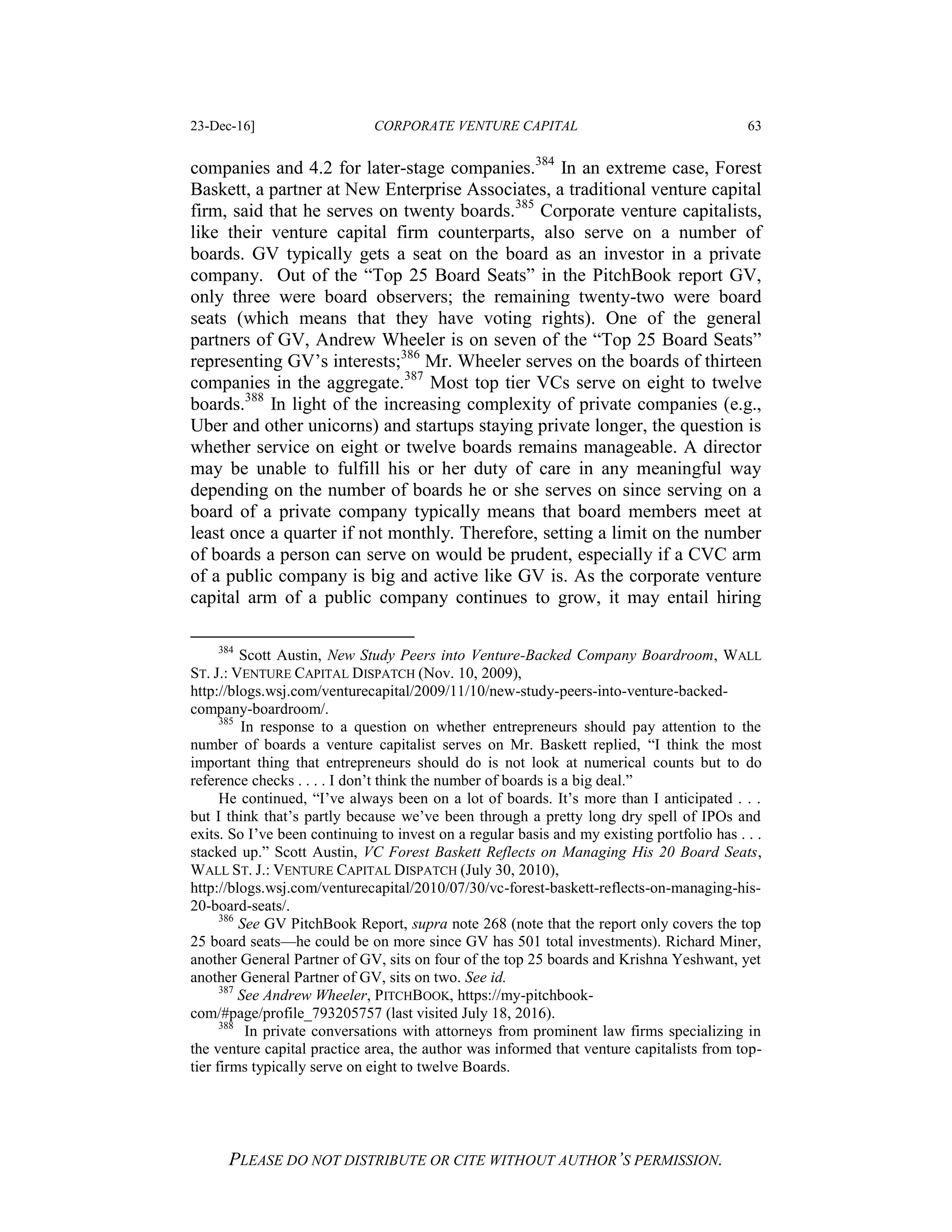 23-Dec-16] CORPORATE VENTURE CAPITAL 63
PLEASE DO NOT DISTRIBUTE OR CITE WITHOUT AUTHOR’S PERMISSION.
companies and 4.2 for later-stage companies.384
In an extreme case, Forest
Baskett, a partner at New Enterprise Associates, a traditional venture capital
firm, said that he serves on twenty boards.385
Corporate venture capitalists,
like their venture capital firm counterparts, also serve on a number of
boards. GV typically gets a seat on the board as an investor in a private
company. Out of the “Top 25 Board Seats” in the PitchBook report GV,
only three were board observers; the remaining twenty-two were board
seats (which means that they have voting rights). One of the general
partners of GV, Andrew Wheeler is on seven of the “Top 25 Board Seats”
representing GV’s interests;386
Mr. Wheeler serves on the boards of thirteen
companies in the aggregate.387
Most top tier VCs serve on eight to twelve
boards.388
In light of the increasing complexity of private companies (e.g.,
Uber and other unicorns) and startups staying private longer, the question is
whether service on eight or twelve boards remains manageable. A director
may be unable to fulfill his or her duty of care in any meaningful way
depending on the number of boards he or she serves on since serving on a
board of a private company typically means that board members meet at
least once a quarter if not monthly. Therefore, setting a limit on the number
of boards a person can serve on would be prudent, especially if a CVC arm
of a public company is big and active like GV is. As the corporate venture
capital arm of a public company continues to grow, it may entail hiring
384
Scott Austin, New Study Peers into Venture-Backed Company Boardroom, WALL
ST. J.: VENTURE CAPITAL DISPATCH (Nov. 10, 2009),
http://blogs.wsj.com/venturecapital/2009/11/10/new-study-peers-into-venture-backed-
company-boardroom/.
385
In response to a question on whether entrepreneurs should pay attention to the
number of boards a venture capitalist serves on Mr. Baskett replied, “I think the most
important thing that entrepreneurs should do is not look at numerical counts but to do
reference checks . . . . I don’t think the number of boards is a big deal.”
He continued, “I’ve always been on a lot of boards. It’s more than I anticipated . . .
but I think that’s partly because we’ve been through a pretty long dry spell of IPOs and
exits. So I’ve been continuing to invest on a regular basis and my existing portfolio has . . .
stacked up.” Scott Austin, VC Forest Baskett Reflects on Managing His 20 Board Seats,
WALL ST. J.: VENTURE CAPITAL DISPATCH (July 30, 2010),
http://blogs.wsj.com/venturecapital/2010/07/30/vc-forest-baskett-reflects-on-managing-his-
20-board-seats/.
386
See GV PitchBook Report, supra note 268 (note that the report only covers the top
25 board seats—he could be on more since GV has 501 total investments). Richard Miner,
another General Partner of GV, sits on four of the top 25 boards and Krishna Yeshwant, yet
another General Partner of GV, sits on two. See id.
387
See Andrew Wheeler, PITCHBOOK, https://my-pitchbook-
com/#page/profile_793205757 (last visited July 18, 2016).
388
In private conversations with attorneys from prominent law firms specializing in
the venture capital practice area, the author was informed that venture capitalists from top-
tier firms typically serve on eight to twelve Boards.
 