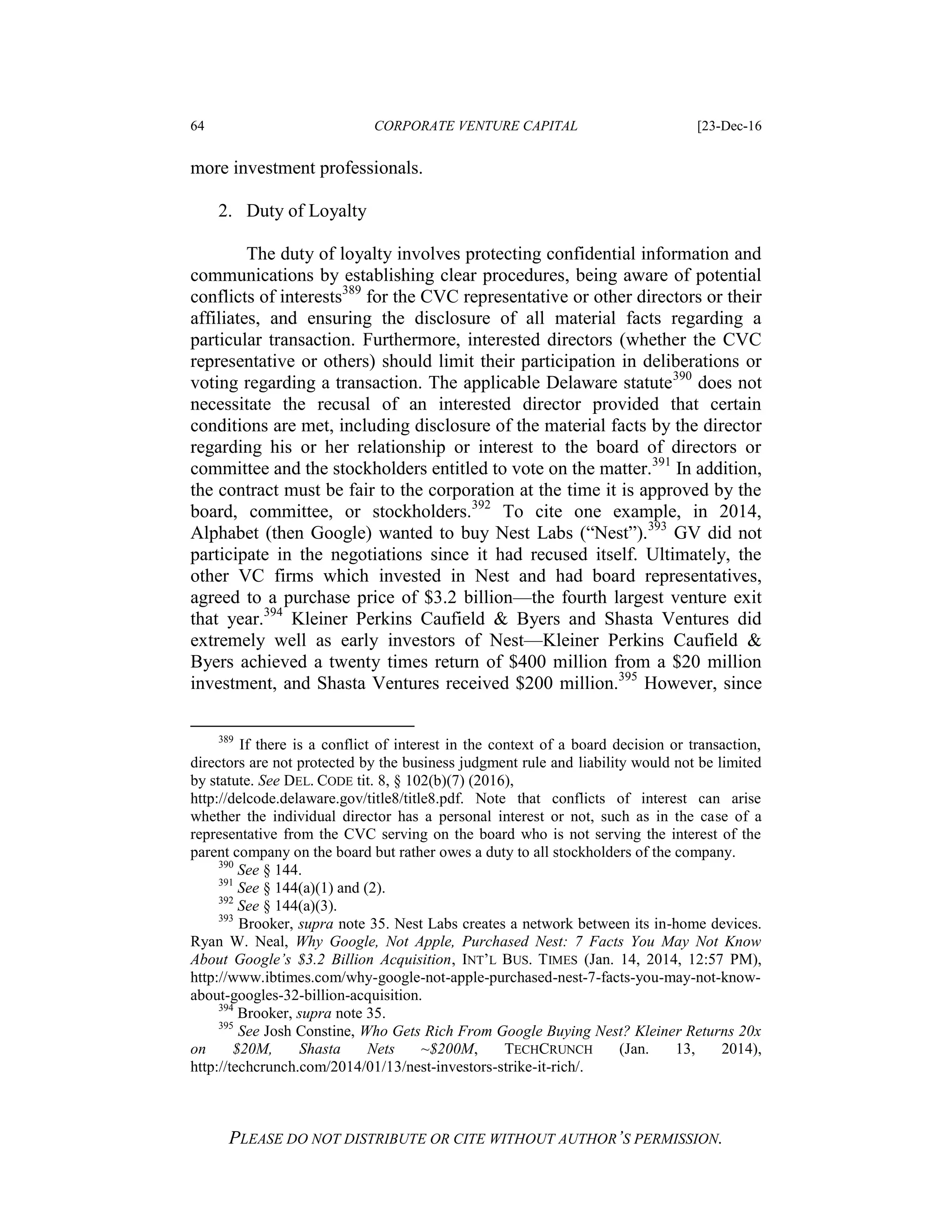 64 CORPORATE VENTURE CAPITAL [23-Dec-16
PLEASE DO NOT DISTRIBUTE OR CITE WITHOUT AUTHOR’S PERMISSION.
more investment professionals.
2. Duty of Loyalty
The duty of loyalty involves protecting confidential information and
communications by establishing clear procedures, being aware of potential
conflicts of interests389
for the CVC representative or other directors or their
affiliates, and ensuring the disclosure of all material facts regarding a
particular transaction. Furthermore, interested directors (whether the CVC
representative or others) should limit their participation in deliberations or
voting regarding a transaction. The applicable Delaware statute390
does not
necessitate the recusal of an interested director provided that certain
conditions are met, including disclosure of the material facts by the director
regarding his or her relationship or interest to the board of directors or
committee and the stockholders entitled to vote on the matter.391
In addition,
the contract must be fair to the corporation at the time it is approved by the
board, committee, or stockholders.392
To cite one example, in 2014,
Alphabet (then Google) wanted to buy Nest Labs (“Nest”).393
GV did not
participate in the negotiations since it had recused itself. Ultimately, the
other VC firms which invested in Nest and had board representatives,
agreed to a purchase price of $3.2 billion—the fourth largest venture exit
that year.394
Kleiner Perkins Caufield & Byers and Shasta Ventures did
extremely well as early investors of Nest—Kleiner Perkins Caufield &
Byers achieved a twenty times return of $400 million from a $20 million
investment, and Shasta Ventures received $200 million.395
However, since
389
If there is a conflict of interest in the context of a board decision or transaction,
directors are not protected by the business judgment rule and liability would not be limited
by statute. See DEL. CODE tit. 8, § 102(b)(7) (2016),
http://delcode.delaware.gov/title8/title8.pdf. Note that conflicts of interest can arise
whether the individual director has a personal interest or not, such as in the case of a
representative from the CVC serving on the board who is not serving the interest of the
parent company on the board but rather owes a duty to all stockholders of the company.
390
See § 144.
391
See § 144(a)(1) and (2).
392
See § 144(a)(3).
393
Brooker, supra note 35. Nest Labs creates a network between its in-home devices.
Ryan W. Neal, Why Google, Not Apple, Purchased Nest: 7 Facts You May Not Know
About Google’s $3.2 Billion Acquisition, INT’L BUS. TIMES (Jan. 14, 2014, 12:57 PM),
http://www.ibtimes.com/why-google-not-apple-purchased-nest-7-facts-you-may-not-know-
about-googles-32-billion-acquisition.
394
Brooker, supra note 35.
395
See Josh Constine, Who Gets Rich From Google Buying Nest? Kleiner Returns 20x
on $20M, Shasta Nets ~$200M, TECHCRUNCH (Jan. 13, 2014),
http://techcrunch.com/2014/01/13/nest-investors-strike-it-rich/.
 