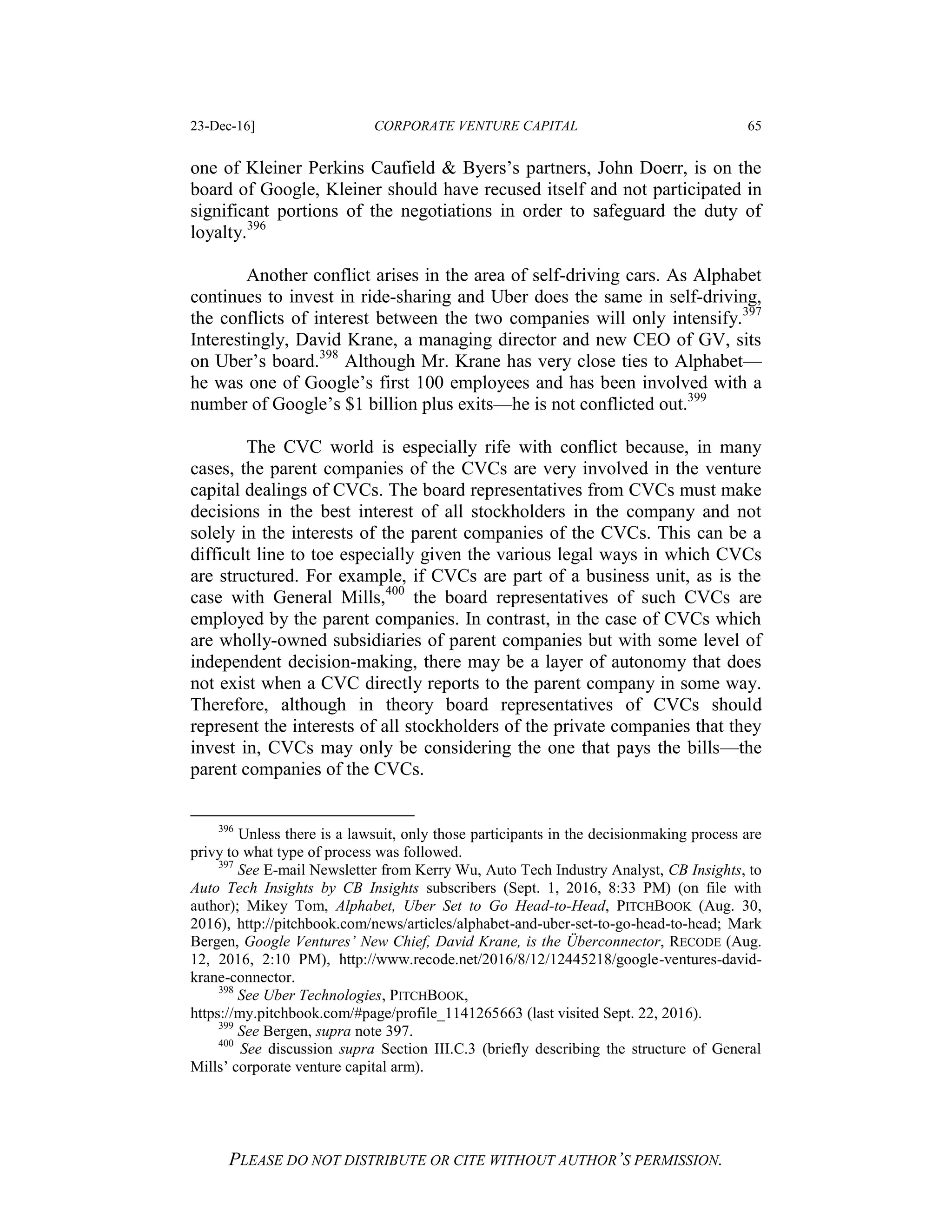 23-Dec-16] CORPORATE VENTURE CAPITAL 65
PLEASE DO NOT DISTRIBUTE OR CITE WITHOUT AUTHOR’S PERMISSION.
one of Kleiner Perkins Caufield & Byers’s partners, John Doerr, is on the
board of Google, Kleiner should have recused itself and not participated in
significant portions of the negotiations in order to safeguard the duty of
loyalty.396
Another conflict arises in the area of self-driving cars. As Alphabet
continues to invest in ride-sharing and Uber does the same in self-driving,
the conflicts of interest between the two companies will only intensify.397
Interestingly, David Krane, a managing director and new CEO of GV, sits
on Uber’s board.398
Although Mr. Krane has very close ties to Alphabet—
he was one of Google’s first 100 employees and has been involved with a
number of Google’s $1 billion plus exits—he is not conflicted out.399
The CVC world is especially rife with conflict because, in many
cases, the parent companies of the CVCs are very involved in the venture
capital dealings of CVCs. The board representatives from CVCs must make
decisions in the best interest of all stockholders in the company and not
solely in the interests of the parent companies of the CVCs. This can be a
difficult line to toe especially given the various legal ways in which CVCs
are structured. For example, if CVCs are part of a business unit, as is the
case with General Mills,400
the board representatives of such CVCs are
employed by the parent companies. In contrast, in the case of CVCs which
are wholly-owned subsidiaries of parent companies but with some level of
independent decision-making, there may be a layer of autonomy that does
not exist when a CVC directly reports to the parent company in some way.
Therefore, although in theory board representatives of CVCs should
represent the interests of all stockholders of the private companies that they
invest in, CVCs may only be considering the one that pays the bills—the
parent companies of the CVCs.
396
Unless there is a lawsuit, only those participants in the decisionmaking process are
privy to what type of process was followed.
397
See E-mail Newsletter from Kerry Wu, Auto Tech Industry Analyst, CB Insights, to
Auto Tech Insights by CB Insights subscribers (Sept. 1, 2016, 8:33 PM) (on file with
author); Mikey Tom, Alphabet, Uber Set to Go Head-to-Head, PITCHBOOK (Aug. 30,
2016), http://pitchbook.com/news/articles/alphabet-and-uber-set-to-go-head-to-head; Mark
Bergen, Google Ventures’ New Chief, David Krane, is the Überconnector, RECODE (Aug.
12, 2016, 2:10 PM), http://www.recode.net/2016/8/12/12445218/google-ventures-david-
krane-connector.
398
See Uber Technologies, PITCHBOOK,
https://my.pitchbook.com/#page/profile_1141265663 (last visited Sept. 22, 2016).
399
See Bergen, supra note 397.
400
See discussion supra Section III.C.3 (briefly describing the structure of General
Mills’ corporate venture capital arm).
 