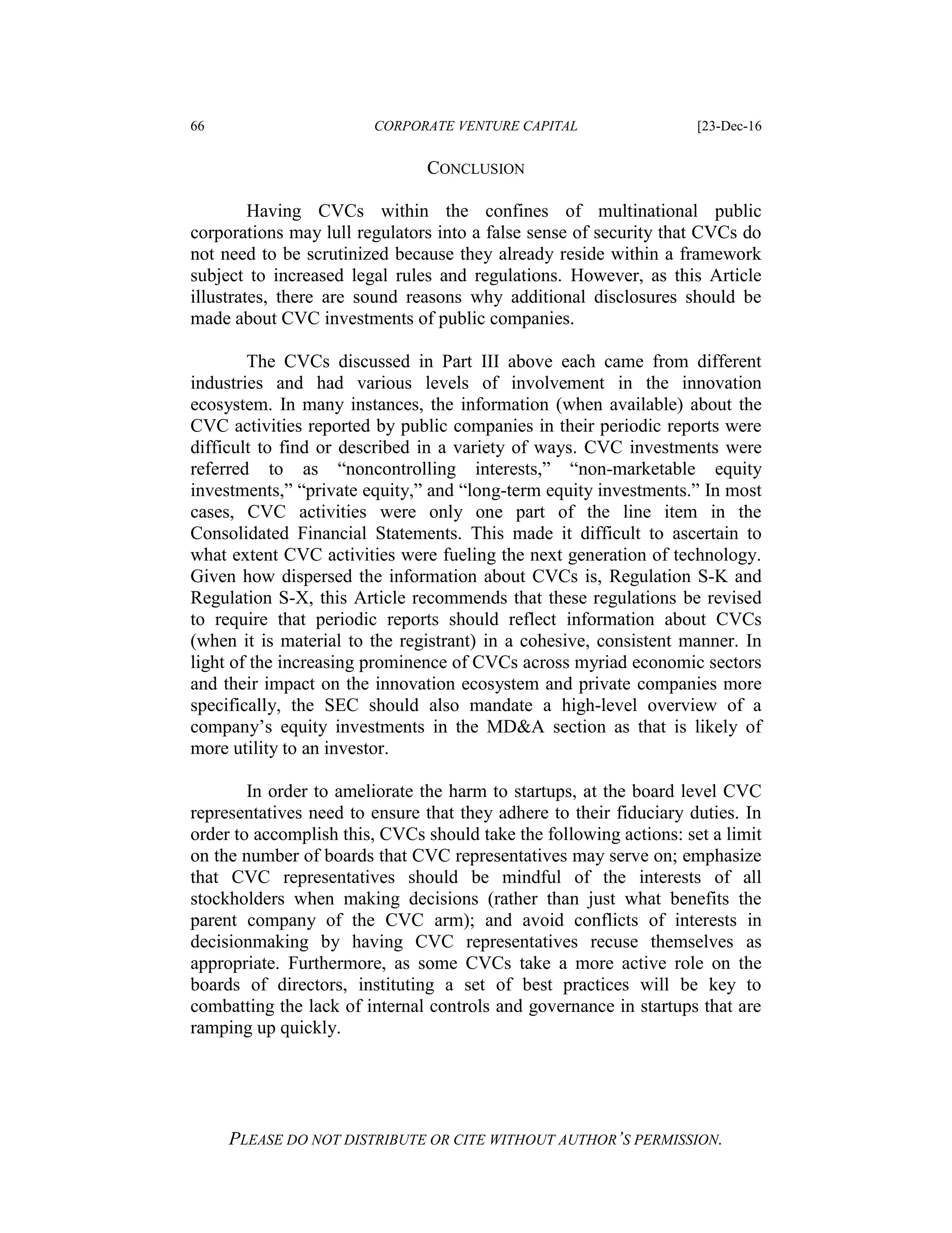 66 CORPORATE VENTURE CAPITAL [23-Dec-16
PLEASE DO NOT DISTRIBUTE OR CITE WITHOUT AUTHOR’S PERMISSION.
CONCLUSION
Having CVCs within the confines of multinational public
corporations may lull regulators into a false sense of security that CVCs do
not need to be scrutinized because they already reside within a framework
subject to increased legal rules and regulations. However, as this Article
illustrates, there are sound reasons why additional disclosures should be
made about CVC investments of public companies.
The CVCs discussed in Part III above each came from different
industries and had various levels of involvement in the innovation
ecosystem. In many instances, the information (when available) about the
CVC activities reported by public companies in their periodic reports were
difficult to find or described in a variety of ways. CVC investments were
referred to as “noncontrolling interests,” “non-marketable equity
investments,” “private equity,” and “long-term equity investments.” In most
cases, CVC activities were only one part of the line item in the
Consolidated Financial Statements. This made it difficult to ascertain to
what extent CVC activities were fueling the next generation of technology.
Given how dispersed the information about CVCs is, Regulation S-K and
Regulation S-X, this Article recommends that these regulations be revised
to require that periodic reports should reflect information about CVCs
(when it is material to the registrant) in a cohesive, consistent manner. In
light of the increasing prominence of CVCs across myriad economic sectors
and their impact on the innovation ecosystem and private companies more
specifically, the SEC should also mandate a high-level overview of a
company’s equity investments in the MD&A section as that is likely of
more utility to an investor.
In order to ameliorate the harm to startups, at the board level CVC
representatives need to ensure that they adhere to their fiduciary duties. In
order to accomplish this, CVCs should take the following actions: set a limit
on the number of boards that CVC representatives may serve on; emphasize
that CVC representatives should be mindful of the interests of all
stockholders when making decisions (rather than just what benefits the
parent company of the CVC arm); and avoid conflicts of interests in
decisionmaking by having CVC representatives recuse themselves as
appropriate. Furthermore, as some CVCs take a more active role on the
boards of directors, instituting a set of best practices will be key to
combatting the lack of internal controls and governance in startups that are
ramping up quickly.
 
