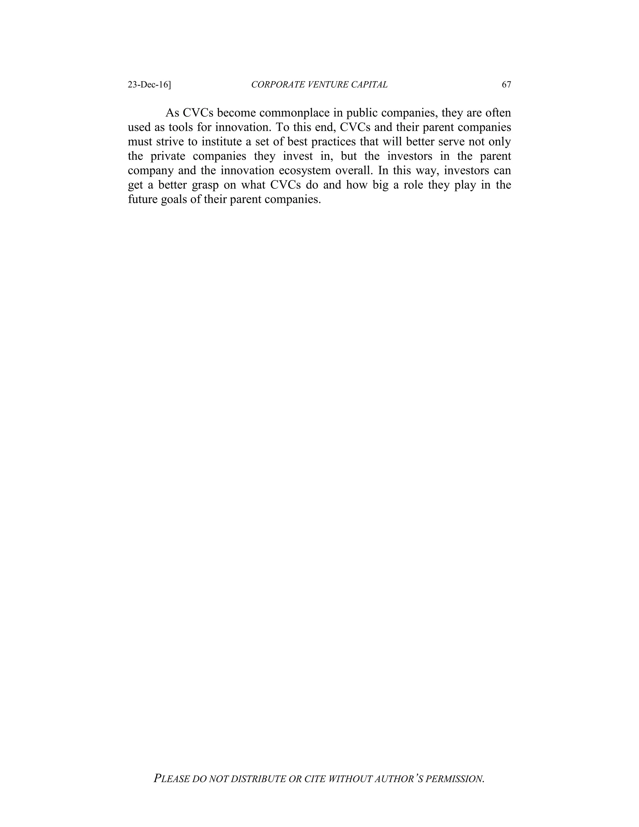 23-Dec-16] CORPORATE VENTURE CAPITAL 67
PLEASE DO NOT DISTRIBUTE OR CITE WITHOUT AUTHOR’S PERMISSION.
As CVCs become commonplace in public companies, they are often
used as tools for innovation. To this end, CVCs and their parent companies
must strive to institute a set of best practices that will better serve not only
the private companies they invest in, but the investors in the parent
company and the innovation ecosystem overall. In this way, investors can
get a better grasp on what CVCs do and how big a role they play in the
future goals of their parent companies.
 