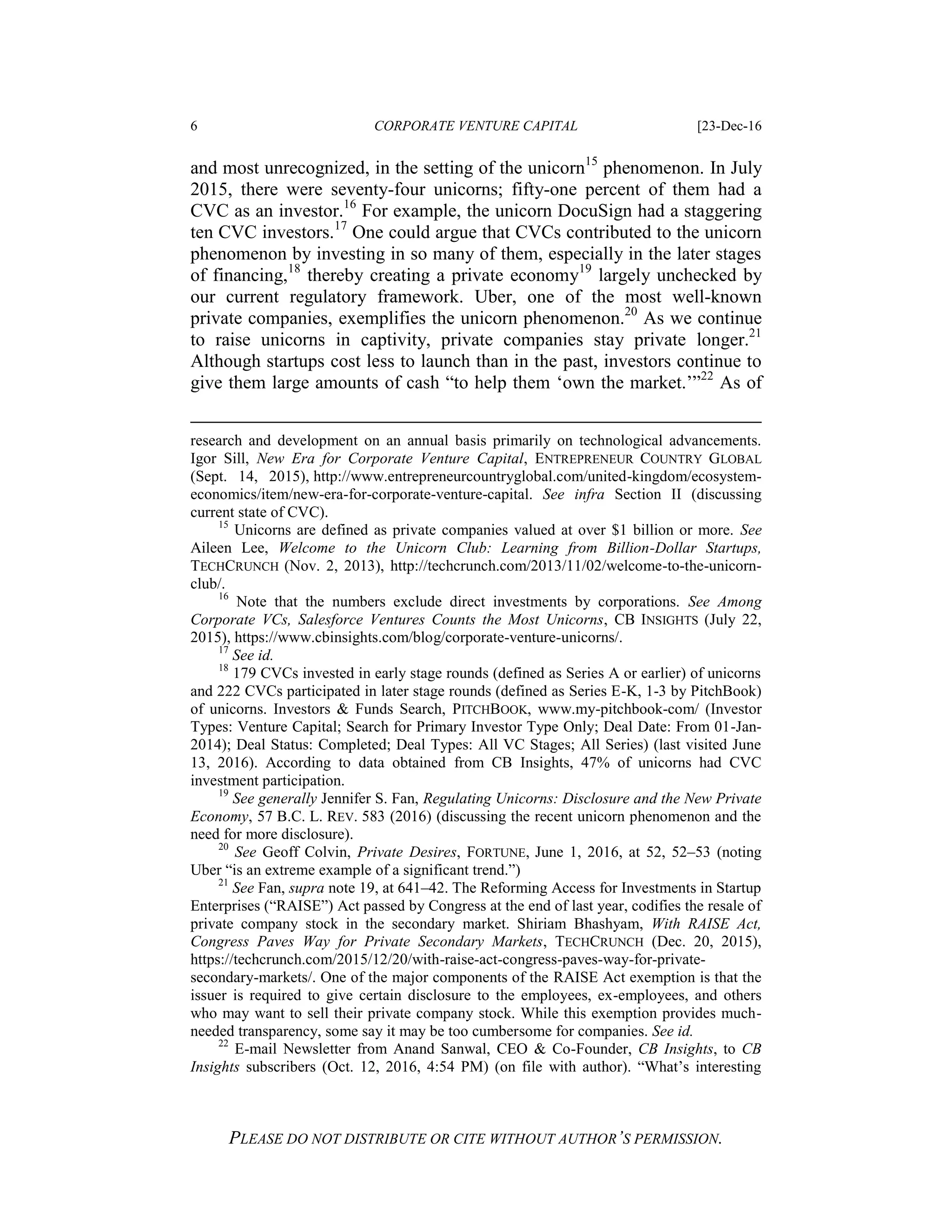 6 CORPORATE VENTURE CAPITAL [23-Dec-16
PLEASE DO NOT DISTRIBUTE OR CITE WITHOUT AUTHOR’S PERMISSION.
and most unrecognized, in the setting of the unicorn15
phenomenon. In July
2015, there were seventy-four unicorns; fifty-one percent of them had a
CVC as an investor.16
For example, the unicorn DocuSign had a staggering
ten CVC investors.17
One could argue that CVCs contributed to the unicorn
phenomenon by investing in so many of them, especially in the later stages
of financing,18
thereby creating a private economy19
largely unchecked by
our current regulatory framework. Uber, one of the most well-known
private companies, exemplifies the unicorn phenomenon.20
As we continue
to raise unicorns in captivity, private companies stay private longer.21
Although startups cost less to launch than in the past, investors continue to
give them large amounts of cash “to help them ‘own the market.’”22
As of
research and development on an annual basis primarily on technological advancements.
Igor Sill, New Era for Corporate Venture Capital, ENTREPRENEUR COUNTRY GLOBAL
(Sept. 14, 2015), http://www.entrepreneurcountryglobal.com/united-kingdom/ecosystem-
economics/item/new-era-for-corporate-venture-capital. See infra Section II (discussing
current state of CVC).
15
Unicorns are defined as private companies valued at over $1 billion or more. See
Aileen Lee, Welcome to the Unicorn Club: Learning from Billion-Dollar Startups,
TECHCRUNCH (Nov. 2, 2013), http://techcrunch.com/2013/11/02/welcome-to-the-unicorn-
club/.
16
Note that the numbers exclude direct investments by corporations. See Among
Corporate VCs, Salesforce Ventures Counts the Most Unicorns, CB INSIGHTS (July 22,
2015), https://www.cbinsights.com/blog/corporate-venture-unicorns/.
17
See id.
18
179 CVCs invested in early stage rounds (defined as Series A or earlier) of unicorns
and 222 CVCs participated in later stage rounds (defined as Series E-K, 1-3 by PitchBook)
of unicorns. Investors & Funds Search, PITCHBOOK, www.my-pitchbook-com/ (Investor
Types: Venture Capital; Search for Primary Investor Type Only; Deal Date: From 01-Jan-
2014); Deal Status: Completed; Deal Types: All VC Stages; All Series) (last visited June
13, 2016). According to data obtained from CB Insights, 47% of unicorns had CVC
investment participation.
19
See generally Jennifer S. Fan, Regulating Unicorns: Disclosure and the New Private
Economy, 57 B.C. L. REV. 583 (2016) (discussing the recent unicorn phenomenon and the
need for more disclosure).
20
See Geoff Colvin, Private Desires, FORTUNE, June 1, 2016, at 52, 52–53 (noting
Uber “is an extreme example of a significant trend.”)
21
See Fan, supra note 19, at 641–42. The Reforming Access for Investments in Startup
Enterprises (“RAISE”) Act passed by Congress at the end of last year, codifies the resale of
private company stock in the secondary market. Shiriam Bhashyam, With RAISE Act,
Congress Paves Way for Private Secondary Markets, TECHCRUNCH (Dec. 20, 2015),
https://techcrunch.com/2015/12/20/with-raise-act-congress-paves-way-for-private-
secondary-markets/. One of the major components of the RAISE Act exemption is that the
issuer is required to give certain disclosure to the employees, ex-employees, and others
who may want to sell their private company stock. While this exemption provides much-
needed transparency, some say it may be too cumbersome for companies. See id.
22
E-mail Newsletter from Anand Sanwal, CEO & Co-Founder, CB Insights, to CB
Insights subscribers (Oct. 12, 2016, 4:54 PM) (on file with author). “What’s interesting
 