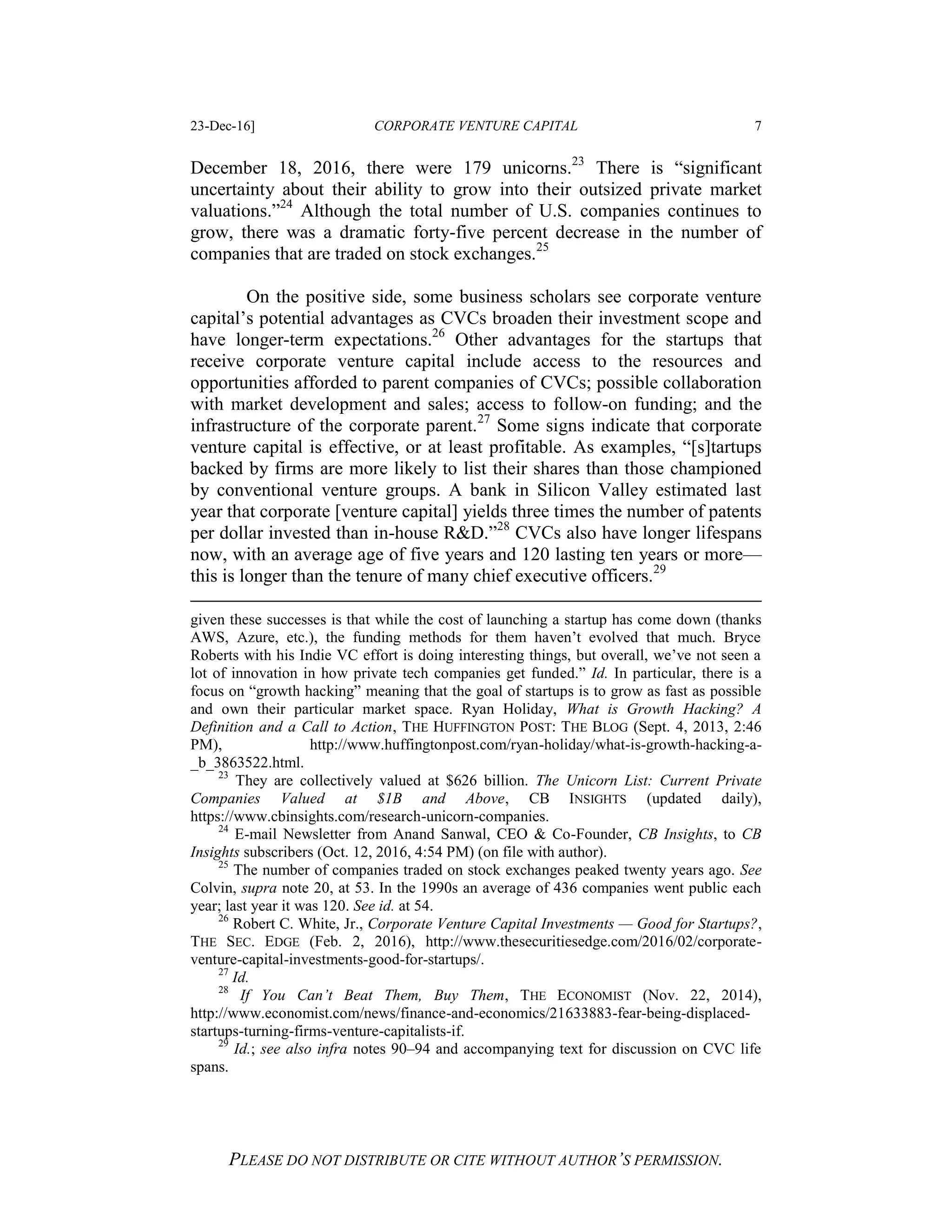 23-Dec-16] CORPORATE VENTURE CAPITAL 7
PLEASE DO NOT DISTRIBUTE OR CITE WITHOUT AUTHOR’S PERMISSION.
December 18, 2016, there were 179 unicorns.23
There is “significant
uncertainty about their ability to grow into their outsized private market
valuations.”24
Although the total number of U.S. companies continues to
grow, there was a dramatic forty-five percent decrease in the number of
companies that are traded on stock exchanges.25
On the positive side, some business scholars see corporate venture
capital’s potential advantages as CVCs broaden their investment scope and
have longer-term expectations.26
Other advantages for the startups that
receive corporate venture capital include access to the resources and
opportunities afforded to parent companies of CVCs; possible collaboration
with market development and sales; access to follow-on funding; and the
infrastructure of the corporate parent.27
Some signs indicate that corporate
venture capital is effective, or at least profitable. As examples, “[s]tartups
backed by firms are more likely to list their shares than those championed
by conventional venture groups. A bank in Silicon Valley estimated last
year that corporate [venture capital] yields three times the number of patents
per dollar invested than in-house R&D.”28
CVCs also have longer lifespans
now, with an average age of five years and 120 lasting ten years or more—
this is longer than the tenure of many chief executive officers.29
given these successes is that while the cost of launching a startup has come down (thanks
AWS, Azure, etc.), the funding methods for them haven’t evolved that much. Bryce
Roberts with his Indie VC effort is doing interesting things, but overall, we’ve not seen a
lot of innovation in how private tech companies get funded.” Id. In particular, there is a
focus on “growth hacking” meaning that the goal of startups is to grow as fast as possible
and own their particular market space. Ryan Holiday, What is Growth Hacking? A
Definition and a Call to Action, THE HUFFINGTON POST: THE BLOG (Sept. 4, 2013, 2:46
PM), http://www.huffingtonpost.com/ryan-holiday/what-is-growth-hacking-a-
_b_3863522.html.
23
They are collectively valued at $626 billion. The Unicorn List: Current Private
Companies Valued at $1B and Above, CB INSIGHTS (updated daily),
https://www.cbinsights.com/research-unicorn-companies.
24
E-mail Newsletter from Anand Sanwal, CEO & Co-Founder, CB Insights, to CB
Insights subscribers (Oct. 12, 2016, 4:54 PM) (on file with author).
25
The number of companies traded on stock exchanges peaked twenty years ago. See
Colvin, supra note 20, at 53. In the 1990s an average of 436 companies went public each
year; last year it was 120. See id. at 54.
26
Robert C. White, Jr., Corporate Venture Capital Investments — Good for Startups?,
THE SEC. EDGE (Feb. 2, 2016), http://www.thesecuritiesedge.com/2016/02/corporate-
venture-capital-investments-good-for-startups/.
27
Id.
28
If You Can’t Beat Them, Buy Them, THE ECONOMIST (Nov. 22, 2014),
http://www.economist.com/news/finance-and-economics/21633883-fear-being-displaced-
startups-turning-firms-venture-capitalists-if.
29
Id.; see also infra notes 90–94 and accompanying text for discussion on CVC life
spans.
 