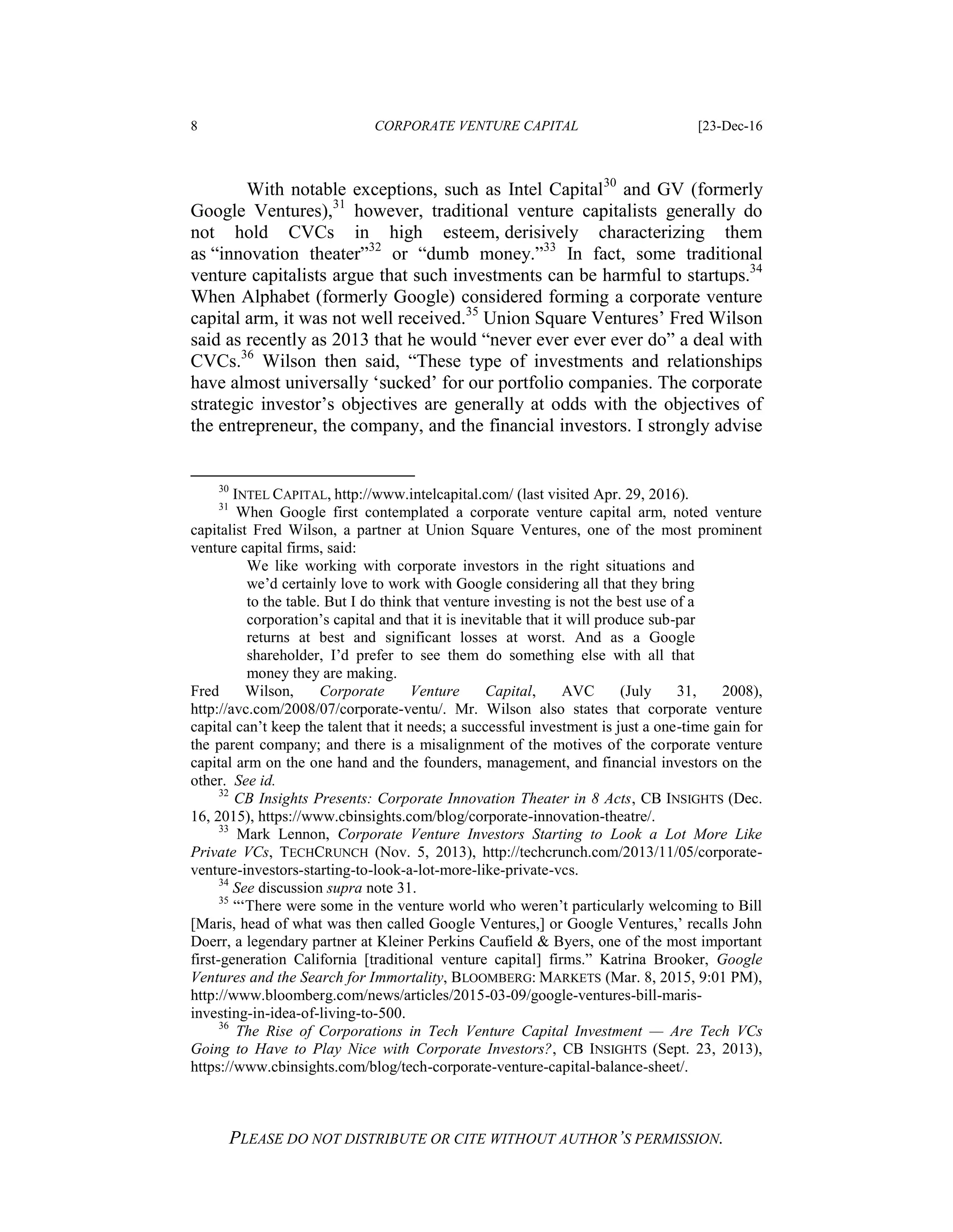 8 CORPORATE VENTURE CAPITAL [23-Dec-16
PLEASE DO NOT DISTRIBUTE OR CITE WITHOUT AUTHOR’S PERMISSION.
With notable exceptions, such as Intel Capital30
and GV (formerly
Google Ventures),31
however, traditional venture capitalists generally do
not hold CVCs in high esteem, derisively characterizing them
as “innovation theater”32
or “dumb money.”33
In fact, some traditional
venture capitalists argue that such investments can be harmful to startups.34
When Alphabet (formerly Google) considered forming a corporate venture
capital arm, it was not well received.35
Union Square Ventures’ Fred Wilson
said as recently as 2013 that he would “never ever ever ever do” a deal with
CVCs.36
Wilson then said, “These type of investments and relationships
have almost universally ‘sucked’ for our portfolio companies. The corporate
strategic investor’s objectives are generally at odds with the objectives of
the entrepreneur, the company, and the financial investors. I strongly advise
30
INTEL CAPITAL, http://www.intelcapital.com/ (last visited Apr. 29, 2016).
31
When Google first contemplated a corporate venture capital arm, noted venture
capitalist Fred Wilson, a partner at Union Square Ventures, one of the most prominent
venture capital firms, said:
We like working with corporate investors in the right situations and
we’d certainly love to work with Google considering all that they bring
to the table. But I do think that venture investing is not the best use of a
corporation’s capital and that it is inevitable that it will produce sub-par
returns at best and significant losses at worst. And as a Google
shareholder, I’d prefer to see them do something else with all that
money they are making.
Fred Wilson, Corporate Venture Capital, AVC (July 31, 2008),
http://avc.com/2008/07/corporate-ventu/. Mr. Wilson also states that corporate venture
capital can’t keep the talent that it needs; a successful investment is just a one-time gain for
the parent company; and there is a misalignment of the motives of the corporate venture
capital arm on the one hand and the founders, management, and financial investors on the
other. See id.
32
CB Insights Presents: Corporate Innovation Theater in 8 Acts, CB INSIGHTS (Dec.
16, 2015), https://www.cbinsights.com/blog/corporate-innovation-theatre/.
33
Mark Lennon, Corporate Venture Investors Starting to Look a Lot More Like
Private VCs, TECHCRUNCH (Nov. 5, 2013), http://techcrunch.com/2013/11/05/corporate-
venture-investors-starting-to-look-a-lot-more-like-private-vcs.
34
See discussion supra note 31.
35
“‘There were some in the venture world who weren’t particularly welcoming to Bill
[Maris, head of what was then called Google Ventures,] or Google Ventures,’ recalls John
Doerr, a legendary partner at Kleiner Perkins Caufield & Byers, one of the most important
first-generation California [traditional venture capital] firms.” Katrina Brooker, Google
Ventures and the Search for Immortality, BLOOMBERG: MARKETS (Mar. 8, 2015, 9:01 PM),
http://www.bloomberg.com/news/articles/2015-03-09/google-ventures-bill-maris-
investing-in-idea-of-living-to-500.
36
The Rise of Corporations in Tech Venture Capital Investment — Are Tech VCs
Going to Have to Play Nice with Corporate Investors?, CB INSIGHTS (Sept. 23, 2013),
https://www.cbinsights.com/blog/tech-corporate-venture-capital-balance-sheet/.
 