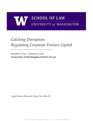 Electronic copy available at: https://ssrn.com/abstract=2889443
Catching Disruption:
Regulating Corporate Venture Capital
Jennifer S. Fan | jsfan@uw.edu
University of Washington School of Law
Legal Studies Research Paper No. 2016-25
 