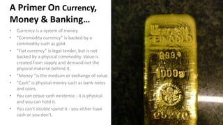 A Primer On Currency,
Money & Banking…
• Currency is a system of money.
• “Commodity currency” is backed by a
commodity su...