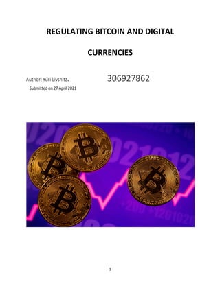 1
REGULATING BITCOIN AND DIGITAL
CURRENCIES
Author: Yuri Livshitz. 306927862
Submitted on 27 April 2021
 