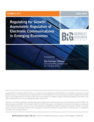 october 9, 2013

WHITE Paper

Regulating for Growth:
Asymmetric Regulation of
Electronic Communications
in Emerging Economies

Prepared By:
Gita Sorensen | Director
GSorensen@brg-expert.com
44.778.900.4509

Copyright ©2013 by Berkeley Research Group, LLC. Except as may be expressly provided elsewhere in this publication, permission is hereby
granted to produce and distribute copies of individual works from this publication for non-profit educational purposes, provided that the author,
source, and copyright notice are included on each copy. This permission is in addition to rights of reproduction granted under Sections 107,
108, and other provisions of the U.S. Copyright Act and its amendments.
Disclaimer: The opinions expressed in the BRG white paper are those of the individual authors and do not represent the opinions of BRG or its
other employees and affiliates. The information provided in the BRG white paper is not intended to and does not render legal, accounting, tax,
or other professional advice or services, and no client relationship is established with BRG by making any information available in this publication, or from you transmitting an email or other message to us. None of the information contained herein should be used as a substitute for
consultation with competent advisors.

Berkeley Research Group (UK) Ltd. | 15th Floor, 6 New Street Square | London, United Kingdom | EC4A 3BF

 