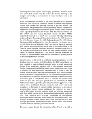 following	 the	 Islamic	 system	 were	 largely	 profitable”.	 However,	 there
exist	 some	 dark	 clouds	 over	 the	 horizon	 for	 Islamic	 banking	 to	 be
accepted	 universally	 as	 a	 mainstream.	 It	 would	 mostly	 be	 seen	 as	 an
alternative.
When	it	comes	to	the	regulation	of	the	Islamic	banking	sector,	Malaysia
stands	out	from	rest	of	the	competing	nations	in	the	dual	banking	(both
Islamic	 and	 conventional	 banking	 running	 in	 parallel)	 system.	 The
sophisticated	Malaysian	financial	industry	running	both	the	conventional
and	Islamic	finance	in	a	parallel	financial	system	calls	for	a	need	for	more
stable	regulatory	framework.	On	30	June	2013,	the	Financial	Services	Act
2013	 (“FSA”)	 and	 the	 Islamic	 Financial	 Services	 Act	 2013	 (“IFSA”)
(collectively	 referred	 to	 as	 “Acts”)	 have	 come	 into	 effect	 by	 substituting
and	repealing	the	Banking	and	Financial	Institutions	Act	1989,	Insurance
Act	1996,	Payment	Systems	Act	2003,	Exchange	Control	Act	1953,	Islamic
Banking	Act	1983	and	Takaful	Act	1984.	The	objectives	of	the	Acts	are	to
provide	 Bank	 Negara	 Malaysia	 (“BNM”),	 the	 Central	 Bank	 of	 Malaysia
with	 greater	 powers	 to	 counter	 future	 risks	 to	 financial	 stability	 in	 the
financial	 sector,	 increase	 consumer	 protection,	 promote	 competition	 in
the	 broader	 financial	 services	 sector	 and	 step	 forward	 towards	 global
trends	 in	 financial	 regulations.	 This	 marked	 another	 milestone	 for
Malaysia	as	it	introduced	the	IFSA	and	FSA	to	cater	to	the	growing	market
of	the	country’s	financial	industry.
Since	 the	 scope	 of	 this	 article	 is	 on	 Islamic	 banking	 regulation,	 we	 will
dwell	on	some	key	features	of	the	IFSA.	Under	the	IFSA,	Islamic	banks	are
now	 required	 to	 separate	 Islamic	 deposits	 with	 a	 principle	 guaranteed
feature	 from	 investment	 accounts	 with	 a	 non-principle	 guaranteed
feature.	This	distinction	will	allow	Islamic	banks	to	develop	a	wider	range
of	 products	 for	 both	 deposit	 and	 investment	 uses	 in	 order	 to	 meet	 the
diverse	needs	of	Islamic	banking	customers	(both	retail	and	corporate).
To	 facilitate	 smooth	 implementation	 of	 the	 reclassification	 process	 and
ensure	relevant	stakeholders	interests	are	protected,	BNM	has	formulated
a	 transition	 plan	 to	 allow	 Islamic	 banks	 to	 complete	 the	 process	 which
ended	 on	 June	 2015	 (two-year	 period	 from	 the	 enactment	 of	 IFSA).
Additionally,	the	IFSA	provides	greater	legal	clarity	on	application	of	the
various	 types	 of	 Shariah	 financial	 contracts,	 and	 ensure	 end-to-end
compliance	 in	 full	 cycle	 of	 Islamic	 banking	 operations,	 eg	 investment
accounts.	 From	 market	 conduct	 standpoint,	 the	 customers	 are	 able	 to
clearly	 differentiate	 between	 products	 which	 are	 principal	 guaranteed
with	those	which	are	not.	On	the	deposit	classification,	Islamic	banks	can
offer	 both	 products	 with	 principal	 guaranteed	 or	 non-principal
guaranteed	feature.	However,	Islamic	banks	are	required	to	classify	such
products	 as	 either	 Islamic	 deposit	 which	 uses	 Shariah	 contracts	 with
principal	guaranteed	feature	or	investment	account	which	uses	Shariah
contracts	with	non-principal	guaranteed	feature.
The	 main	 purpose	 behind	 the	 introduction	 of	 the	 IFSA	 is	 to	 provide	 a
 
