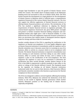1
stronger	 legal	 foundation	 to	 spur	 the	 growth	 of	 Islamic	 finance	 sector
within	the	country.	The	market	share	of	Islamic	banks	in	the	Malaysian
banking	sector	has	increased	to	23%	as	of	1H2015	(IFSB,	2016).	The	IFSA
further	boosted	the	development	of	a	legal	platform	for	the	development
of	Islamic	finance	in	Malaysia	which	is	reflected	upon	a	comprehensive
regulatory	framework	of	the	various	Islamic	financial	contracts.	The	Acts
also	 support	 the	 effective	 application	 of	 Shariah	 financial	 contracts	 in
offering	Islamic	financial	products	and	services.	The	introduction	of	the
IFSA	 has	 marked	 a	 significant	 milestone	 in	 aligning	 the	 Shariah
requirements	 of	 Islamic	 financial	 services	 in	 regulatory	 principles.	 The
contract-based	 regulatory	 framework	 also	 gives	 BNM	 greater	 oversight
and	 powers	 to	 further	 scrutinise	 financial	 holding	 companies	 and	 non-
regulated	 entities	 who	 might	 pose	 a	 risk	 to	 financial	 stability.	 It	 is	 also
believed	that	the	IFSA	will	supplement	improved	investors’	protection	as
there	are	provisions	that	require	banks	to	distinguish	between	deposits
made	for	savings	and	those	made	for	investments.
Another	notable	element	of	the	IFSA	is	regarding	the	notification	to	the
regulators	on	Shariah	non-compliance.	It	is	now	legally	obligatory	upon
an	Islamic	financial	institution	to	immediately	notify	the	regulator	and	its
Shariah	committee	once	it	becomes	aware	that	it	is	carrying	on	any	of	its
business,	affair	or	activity	in	a	manner	which	is	not	in	compliance	with
Shariah.	The	Islamic	financial	institution	is	required	to	immediately	cease
from	 carrying	 on	 such	 business	 and	 from	 taking	 on	 any	 other	 similar
business,	 affair	 or	 activity	 and	 within	 30	 days,	 and	 to	 submit	 to	 the
regulator	 a	 plan	 on	 the	 rectification	 of	 the	 non-compliance.	 The	 IFSA
empowers	 the	 regulator	 to	 carry	 out	 an	 assessment	 to	 determine	 the
rectification	 has	 been	 carried	 through.	 Another	 distinct	 feature	 of	 the
IFSA	is	that	BNM	is	empowered	to	specify	standards	to	give	effect	to	the
advice	or	rulings	of	the	Shariah	Advisory	Council.	The	standards	issued
by	 the	 regulator	 are	 binding	 on	 all	 Islamic	 financial	 institutions
authorised	under	the	Act	and	on	their	directors,	Chief	Executive	Officers
and	Shariah	committee	members	who	function	as	precursors	for	Shariah
compliance	in	these	institutions.
The	IFSA	was	designed	to	address	several	loopholes	afflicting	the	banking
industry.	 With	 IFSA,	 Malaysia	 has	 achieved	 the	 distinction	 of	 the	 first
country	 in	 the	 world	 to	 legislate	 Shariah	 governance	 which	 further
cements	 Malaysia’s	 position	 as	 the	 leading	 hub	 of	 Islamic	 finance
regionally	and	globally.
FOOTNOTES
Reinhart,	 C.,	 &	 Rogoff,	 R.	 (2008)	 This	 Time	 is	 Different:	 A	 Panoramic	 View	 of	 Eight	 Centuries	 of	 Financial	 Crises.	 NBER:
Working	Paper	no.	13882.
Brunnermeier,	M.	and	Pedersen,	L.	(2009)	Market	Liquidity	and	Funding	Liquidity.	Review	of	Financial	Studies	22:	2201–2238.
Alam,	 N.	 (2012)	 Does	 Banking	 Regulation	 Affect	 Banking	 Efficiency?	 A	 Survey	 of	 Dual	 Banking	 Systems.	 Journal	 of
 