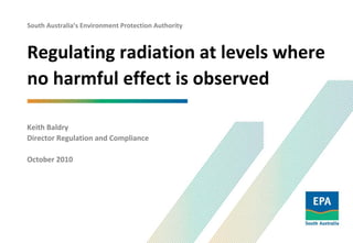 South Australia’s Environment Protection Authority
Regulating radiation at levels where 
no harmful effect is observed
Keith Baldry
Director Regulation and Compliance
October 2010
 