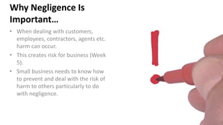 Why Negligence Is
Important…
• When dealing with customers,
employees, contractors, agents etc.
harm can occur.
• This creates risk for business (Week
5).
• Small business needs to know how
to prevent and deal with the risk of
harm to others particularly to do
with negligence.
 