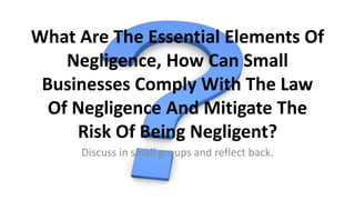 What Are The Essential Elements Of
Negligence, How Can Small
Businesses Comply With The Law
Of Negligence And Mitigate The
Risk Of Being Negligent?
Discuss in small groups and reflect back.
 