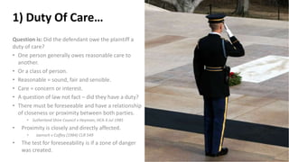 1) Duty Of Care…
Question is: Did the defendant owe the plaintiff a
duty of care?
• One person generally owes reasonable care to
another.
• Or a class of person.
• Reasonable = sound, fair and sensible.
• Care = concern or interest.
• A question of law not fact – did they have a duty?
• There must be foreseeable and have a relationship
of closeness or proximity between both parties.
• Sutherland Shire Council v Heyman; HCA 4 Jul 1985
• Proximity is closely and directly affected.
• Jaensch v Coffey (1984) CLR 549
• The test for foreseeability is if a zone of danger
was created.
 