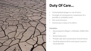 Duty Of Care…
• Contemplated danger or risk of harm.
• Foresight of consequence is awareness of a
possible or probably result
• Acts and omissions.
• Cannot pass a duty on to others.
Examples:
• Doctor/patient (Rogers v Whitaker (1992) HCA
58).
• Driver/road users.
• Provide safe work and product environments.
• Could be physical (time and space) causal or
circumstantial.
 