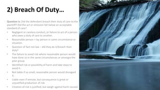 2) Breach Of Duty…
Question is: Did the defendant breach their duty of care to the
plaintiff? Did the act or omission fall below an acceptable
standard of care?
• Negligent or careless conduct, or failure to act of a person
who owes a duty of care to another.
• Reasonable person = lay person in same circumstance or
situation.
• Question of fact not law – did they do it/breach their
duty?
• The failure to avoid risk where reasonable person would
have done so in the same circumstances or amongst the
peer group.
• Identified risk or possibility of harm and take steps to
avoid it.
• Not liable if so small, reasonable person would disregard
it.
• Liable even if remote, but consequence is great or
unjustified production of risk
• Creation of risk is justified, but weigh against harm caused.
 