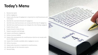 Today’s Menu
1. Review last week.
2. Define negligence.
3. Explain why the law of negligence is important to small businesses and
consumers.
4. Identify the essential elements of negligence.
5. Identify how small businesses can comply with the law of negligence.
6. Identify how small businesses can mitigate the risk of being negligent.
7. Explain duty of care.
8. Explain breach of duty of care.
9. Explain causation and damage.
10. Explain contributory negligence.
11. Explain vicarious liability.
12. Explain the consequences for small business that do not comply with
law of negligence.
13. Explain the remedies available when negligence occurs.
14. Define insurance.
15. Explain why insurance is important to small business.
16. Identify types of risk insurance covers.
17. Review today.
 