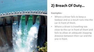 2) Breach Of Duty…
Examples:
• Where a driver fails to keep a
lookout and as a result runs into the
car in front of them.
• Where a driver is travelling too
close to the car in front of them and
fails to allow an adequate stopping
distance between their car and the
one in front.
 
