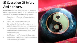 3) Causation Of Injury
And 4)Injury…
Question is: Did the plaintiff suffer an injury or
other damage? Was the injury or damage caused
as a result of the breach of the duty of care?
• Causation = Influence to happen/direct
result.
• Cause and effect, not correlation.
• Correlation is the interdependence of
variable quantities, not one as in causation.
• Clear connection or causation. There may
be more than one event that could have
caused the injury.
• Link between act/omission and damage.
• Not remote, freakish, totally unpredictable
- natural event/act of God.
 