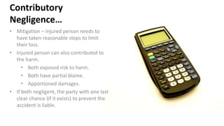 Contributory
Negligence…
• Mitigation – injured person needs to
have taken reasonable steps to limit
their loss.
• Injured person can also contributed to
the harm.
• Both exposed risk to harm.
• Both have partial blame.
• Apportioned damages.
• If both negligent, the party with one last
clear chance (if it exists) to prevent the
accident is liable.
 