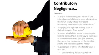 Contributory
Negligence…
Examples
• “A slip or fall occurring as a result of the
injured person’s failure to keep a lookout for
their own safety where they could
reasonably have been expected to do so.”
• “Engaging in a high risk activity, such as
diving into water from a pier.”
• “A driver who fails to see an oncoming car
turning right without giving way to them due
to inattention on their part (for example,
they were text messaging on their mobile
phone and not looking at the road).”
• “A passenger or driver who fails to wear a
seat belt.”
• [Civil Liability Act 1936 (SA) s 49].
 