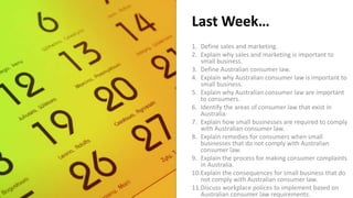 Last Week…
1. Define sales and marketing.
2. Explain why sales and marketing is important to
small business.
3. Define Australian consumer law.
4. Explain why Australian consumer law is important to
small business.
5. Explain why Australian consumer law are important
to consumers.
6. Identify the areas of consumer law that exist in
Australia.
7. Explain how small businesses are required to comply
with Australian consumer law.
8. Explain remedies for consumers when small
businesses that do not comply with Australian
consumer law.
9. Explain the process for making consumer complaints
in Australia.
10.Explain the consequences for small business that do
not comply with Australian consumer law.
11.Discuss workplace polices to implement based on
Australian consumer law requirements.
 