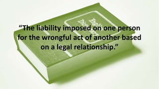 “The liability imposed on one person
for the wrongful act of another based
on a legal relationship.”
 