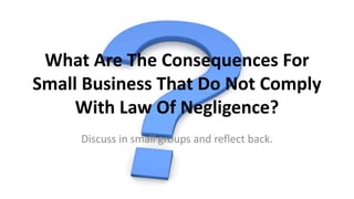 What Are The Consequences For
Small Business That Do Not Comply
With Law Of Negligence?
Discuss in small groups and reflect back.
 