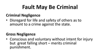 Fault May Be Criminal
Criminal Negligence
• Disregard for life and safety of others as to
amount to a crime against the state.
Gross Negligence
• Conscious and voluntary without intent for injury
but great falling short – merits criminal
punishment.
 