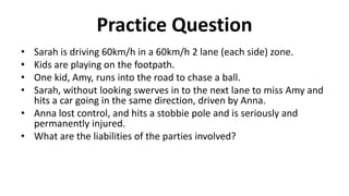 Practice Question
• Sarah is driving 60km/h in a 60km/h 2 lane (each side) zone.
• Kids are playing on the footpath.
• One kid, Amy, runs into the road to chase a ball.
• Sarah, without looking swerves in to the next lane to miss Amy and
hits a car going in the same direction, driven by Anna.
• Anna lost control, and hits a stobbie pole and is seriously and
permanently injured.
• What are the liabilities of the parties involved?
 