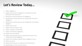 Let’s Review Today…
1. Define negligence.
2. Explain why the law of negligence is important to small
businesses and consumers.
3. Identify the essential elements of negligence.
4. Identify how small businesses can comply with the law of
negligence.
5. Identify how small businesses can mitigate the risk of being
negligent.
6. Explain duty of care.
7. Explain breach of duty of care.
8. Explain causation and damage.
9. Explain contributory negligence.
10. Explain vicarious liability.
11. Explain the consequences for small business that do not
comply with law of negligence.
12. Explain the remedies available when negligence occurs.
13. Define insurance.
14. Explain why insurance is important to small business.
15. Identify types of risk insurance covers.
 