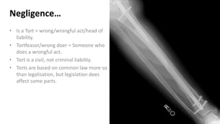 Negligence…
• Is a Tort = wrong/wrongful act/head of
liability.
• Tortfeasor/wrong doer = Someone who
does a wrongful act.
• Tort is a civil, not criminal liability.
• Torts are based on common law more so
than legalisation, but legislation does
affect some parts.
 