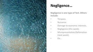 Negligence…
Negligence is one type of Tort. Others
include:
• Trespass.
• Nuisance.
• Damage to economic interests.
• Negligence (this week).
• Misrepresentation/Defamation
(next week).
• Etc…
 