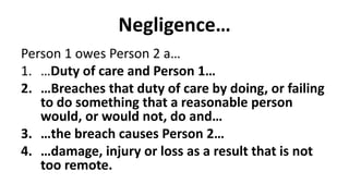Negligence…
Person 1 owes Person 2 a…
1. …Duty of care and Person 1…
2. …Breaches that duty of care by doing, or failing
to do something that a reasonable person
would, or would not, do and…
3. …the breach causes Person 2…
4. …damage, injury or loss as a result that is not
too remote.
 