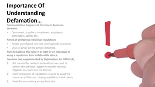 Importance Of
Understanding
Defamation…
Communication happens all the time in business,
between:
• Consumers, suppliers, employees, employers
contractors, agents etc.
Aimed at protecting individual reputations
• People are of good charters until opposite is proved.
• Onus of proof on the person defaming.
Aims to balance free speech vs right of an individual to
enjoy a reputation from indefensible attack.
Common law, supplemented by Defamation Act 2005 (SA).
1. Act created for uniform defamation laws and to
amend the previous system to resolve without
litigation so courts are not tied up.
2. Seek vindication of reputation vs need to avoid the
resources of the courts being applied to trivial claims.
3. Need for consistency across Australia.
 