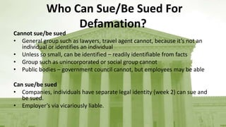 Who Can Sue/Be Sued For
Defamation?
Cannot sue/be sued
• General group such as lawyers, travel agent cannot, because it’s not an
individual or identifies an individual
• Unless so small, can be identified – readily identifiable from facts
• Group such as unincorporated or social group cannot
• Public bodies – government council cannot, but employees may be able
Can sue/be sued
• Companies, individuals have separate legal identity (week 2) can sue and
be sued.
• Employer’s via vicariously liable.
 