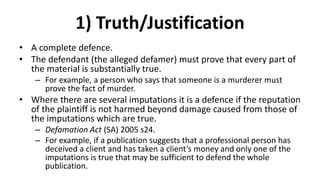 1) Truth/Justification
• A complete defence.
• The defendant (the alleged defamer) must prove that every part of
the material is substantially true.
– For example, a person who says that someone is a murderer must
prove the fact of murder.
• Where there are several imputations it is a defence if the reputation
of the plaintiff is not harmed beyond damage caused from those of
the imputations which are true.
– Defamation Act (SA) 2005 s24.
– For example, if a publication suggests that a professional person has
deceived a client and has taken a client’s money and only one of the
imputations is true that may be sufficient to defend the whole
publication.
 