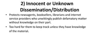 2) Innocent or Unknown
Dissemination/Distribution
• Protects newsagents, booksellers, librarians and internet
service providers who unwittingly publish defamatory matter
without knowledge on their part.
• Too hard for them to keep track unless they have knowledge
of the material.
 