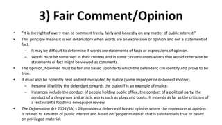 3) Fair Comment/Opinion
• “It is the right of every man to comment freely, fairly and honestly on any matter of public interest.”
• This principle means it is not defamatory when words are an expression of opinion and not a statement of
fact.
– It may be difficult to determine if words are statements of facts or expressions of opinion.
– Words must be construed in their context and in some circumstances words that would otherwise be
statements of fact might be viewed as comments.
• The opinion, however, must be fair and based upon facts which the defendant can identify and prove to be
true.
• It must also be honestly held and not motivated by malice (some improper or dishonest motive).
– Personal ill will by the defendant towards the plaintiff is an example of malice.
– Instances include the conduct of people holding public office, the conduct of a political party, the
conduct of a clergyman and artistic works such as plays and books. It extends as far as the criticism of
a restaurant's food in a newspaper review.
• The Defamation Act 2005 (SA) s 29 provides a defence of honest opinion where the expression of opinion
is related to a matter of public interest and based on ‘proper material’ that is substantially true or based
on privileged material.
 