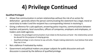 4) Privilege Continued
Qualified Privileged
• Allows free communication in certain relationships without the risk of an action for
defamation - generally where the person communicating the statement has a legal, moral or
social duty to make it and the recipient has a corresponding interest in receiving it.
• Giving a reference for a job applicant, answering police inquiries, communications between
teachers and parents, local councillors, officers of companies, employers and employees, or
traders and credit agencies.
– However, the privileged communication must relate to the business at hand - the relationship cannot
be abused for the purpose of relaying gossip.
– Qualified privilege is not a licence to say untruths. People making statements must believe that what
they say is true.
• Not a defence if motivated by malice.
• Government and political matters are proper subjects for public discussion and such
discussion is covered by the defence of qualified privilege.
 