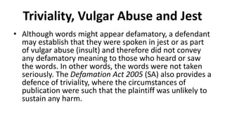Triviality, Vulgar Abuse and Jest
• Although words might appear defamatory, a defendant
may establish that they were spoken in jest or as part
of vulgar abuse (insult) and therefore did not convey
any defamatory meaning to those who heard or saw
the words. In other words, the words were not taken
seriously. The Defamation Act 2005 (SA) also provides a
defence of triviality, where the circumstances of
publication were such that the plaintiff was unlikely to
sustain any harm.
 
