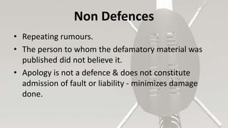 Non Defences
• Repeating rumours.
• The person to whom the defamatory material was
published did not believe it.
• Apology is not a defence & does not constitute
admission of fault or liability - minimizes damage
done.
 