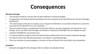 Consequences
Monetary Damages
• The principal remedy for a person who has been defamed is monetary damages.
• An appropriate and rational relationship between the harm sustained by the plaintiff and the amount of damages
awarded s32.
• “The chief purpose of the law in creating a cause of action for defamation is to provide vindication to counter the
injury done to the plaintiff in his or her reputation … .”
• The court awards money as compensation for the harm done to a person's reputation and injury to her or his
feelings. As at 1 July 2012, these damages are limited to a maximum of $339 000. They are indexed annually.
• Limited to $250,000 for non economic loss.
• It is quite possible for people to show that they have been defamed but still not receive substantial damages.
• The state of mind of the defendant generally is not relevant in awarding damages.
• There are incentives to accept apology or correction as they are factors that can be taken into consideration.
Exceptions
• Exemplary damages/Punitive damages (reform or deter) are excluded entirely.
 