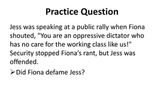 Practice Question
Jess was speaking at a public rally when Fiona
shouted, "You are an oppressive dictator who
has no care for the working class like us!"
Security stopped Fiona’s rant, but Jess was
offended.
Did Fiona defame Jess?
 