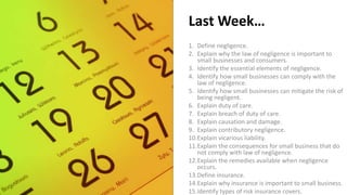 Last Week…
1. Define negligence.
2. Explain why the law of negligence is important to
small businesses and consumers.
3. Identify the essential elements of negligence.
4. Identify how small businesses can comply with the
law of negligence.
5. Identify how small businesses can mitigate the risk of
being negligent.
6. Explain duty of care.
7. Explain breach of duty of care.
8. Explain causation and damage.
9. Explain contributory negligence.
10.Explain vicarious liability.
11.Explain the consequences for small business that do
not comply with law of negligence.
12.Explain the remedies available when negligence
occurs.
13.Define insurance.
14.Explain why insurance is important to small business.
15.Identify types of risk insurance covers.
 