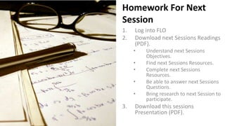 Homework For Next
Session
1. Log into FLO
2. Download next Sessions Readings
(PDF).
• Understand next Sessions
Objectives.
• Find next Sessions Resources.
• Complete next Sessions
Resources.
• Be able to answer next Sessions
Questions.
• Bring research to next Session to
participate.
3. Download this sessions
Presentation (PDF).
 