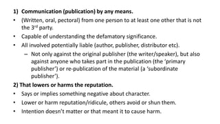 1) Communication (publication) by any means.
• (Written, oral, pectoral) from one person to at least one other that is not
the 3rd party.
• Capable of understanding the defamatory significance.
• All involved potentially liable (author, publisher, distributor etc).
– Not only against the original publisher (the writer/speaker), but also
against anyone who takes part in the publication (the ‘primary
publisher’) or re-publication of the material (a ‘subordinate
publisher’).
2) That lowers or harms the reputation.
• Says or implies something negative about character.
• Lower or harm reputation/ridicule, others avoid or shun them.
• Intention doesn’t matter or that meant it to cause harm.
 